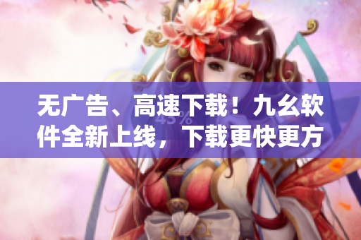 无广告、高速下载！九幺软件全新上线，下载更快更方便)