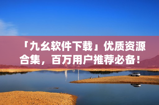 「九幺软件下载」优质资源合集，百万用户推荐必备！)