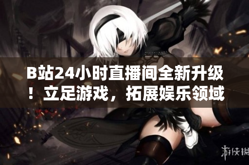 B站24小时直播间全新升级！立足游戏，拓展娱乐领域！