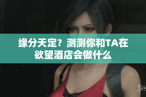 缘分天定？测测你和TA在欲望酒店会做什么