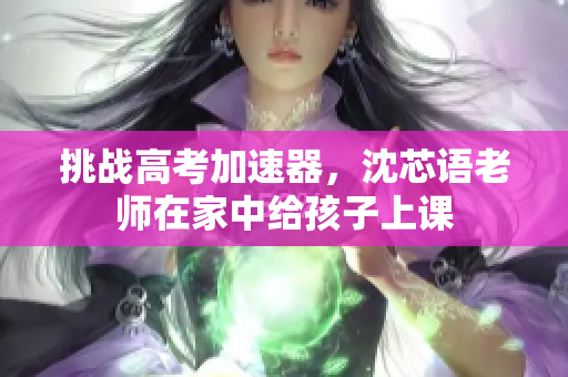 挑战高考加速器，沈芯语老师在家中给孩子上课