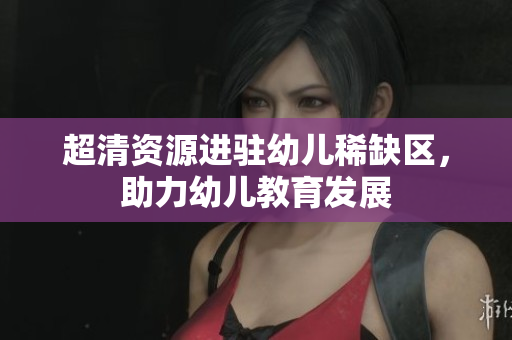 超清资源进驻幼儿稀缺区，助力幼儿教育发展