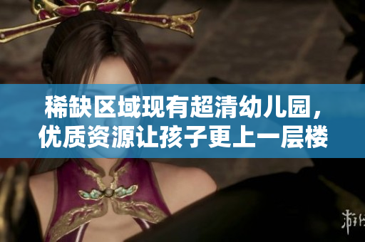 稀缺区域现有超清幼儿园，优质资源让孩子更上一层楼