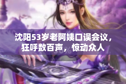 沈阳53岁老阿姨口误会议，狂呼数百声，惊动众人