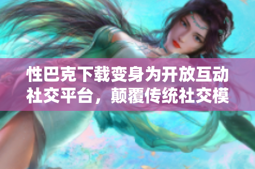 性巴克下载变身为开放互动社交平台，颠覆传统社交模式