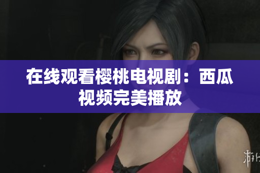 在线观看樱桃电视剧：西瓜视频完美播放