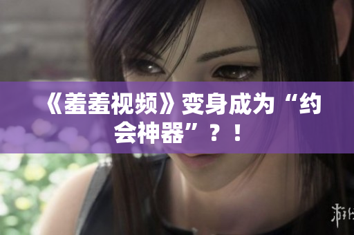 《羞羞视频》变身成为“约会神器”？！