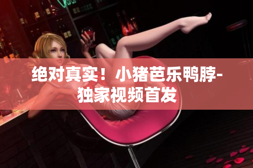 绝对真实！小猪芭乐鸭脖-独家视频首发