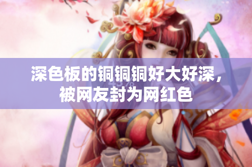 深色板的铜铜铜好大好深，被网友封为网红色