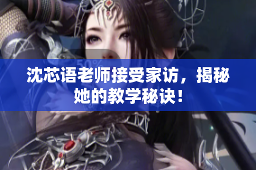 沈芯语老师接受家访，揭秘她的教学秘诀！