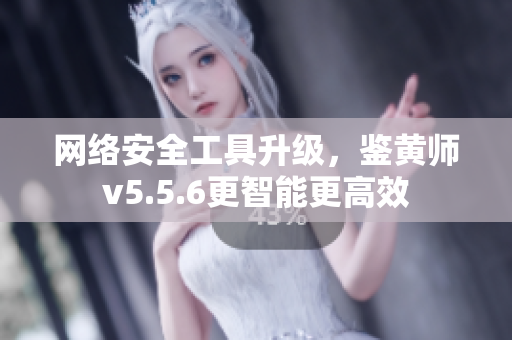 网络安全工具升级，鉴黄师v5.5.6更智能更高效