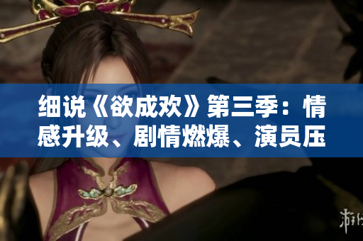 细说《欲成欢》第三季：情感升级、剧情燃爆、演员压轴