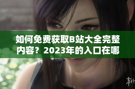 如何免费获取B站大全完整内容？2023年的入口在哪？