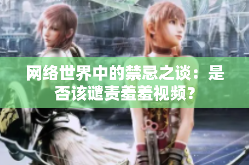 网络世界中的禁忌之谈：是否该谴责羞羞视频？