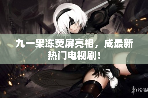 九一果冻荧屏亮相，成最新热门电视剧！