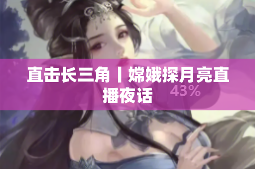 直击长三角丨嫦娥探月亮直播夜话