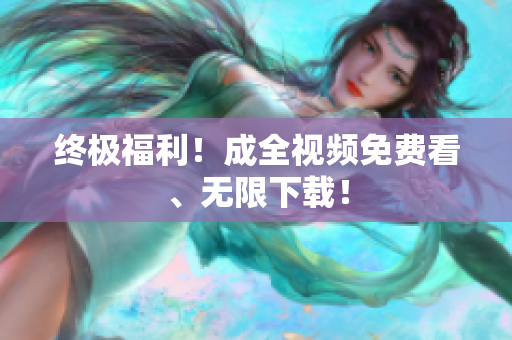 终极福利！成全视频免费看、无限下载！