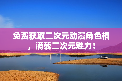 免费获取二次元动漫角色桶，满载二次元魅力！