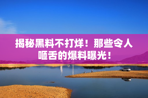 揭秘黑料不打烊！那些令人咂舌的爆料曝光！
