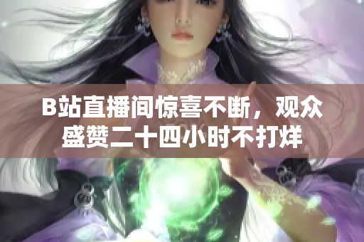 B站直播间惊喜不断，观众盛赞二十四小时不打烊