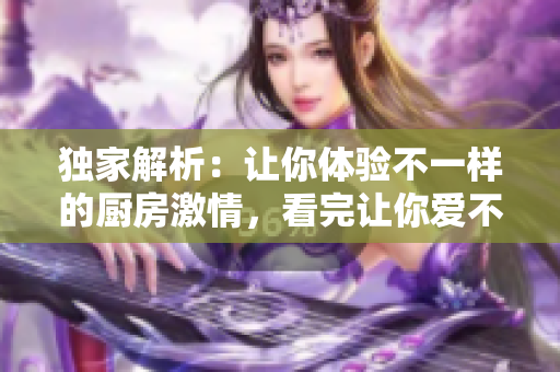 独家解析：让你体验不一样的厨房激情，看完让你爱不释手！