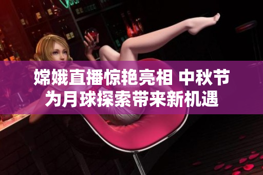 嫦娥直播惊艳亮相 中秋节为月球探索带来新机遇
