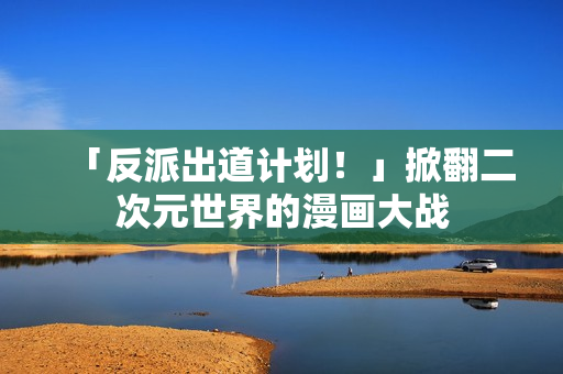 「反派出道计划！」掀翻二次元世界的漫画大战