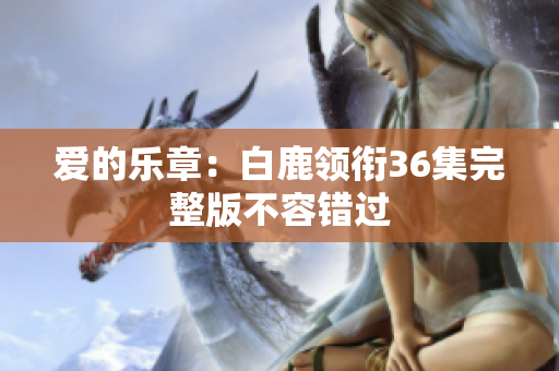 爱的乐章：白鹿领衔36集完整版不容错过