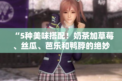 “5种美味搭配！奶茶加草莓、丝瓜、芭乐和鸭脖的绝妙组合”