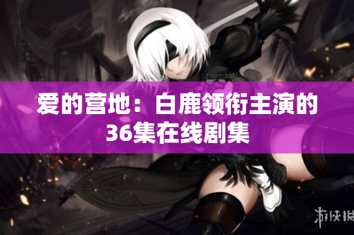 爱的营地：白鹿领衔主演的36集在线剧集