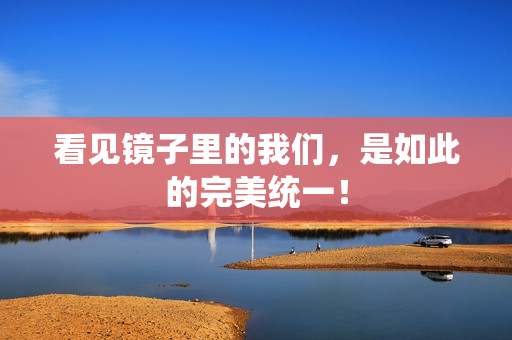 看见镜子里的我们，是如此的完美统一！