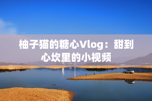 柚子猫的糖心Vlog：甜到心坎里的小视频