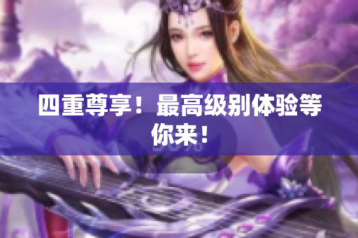 四重尊享！最高级别体验等你来！