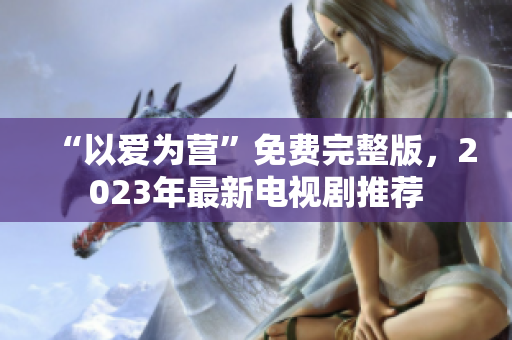 “以爱为营”免费完整版，2023年最新电视剧推荐
