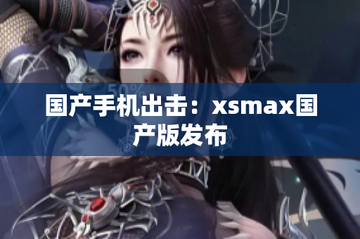 国产手机出击：xsmax国产版发布