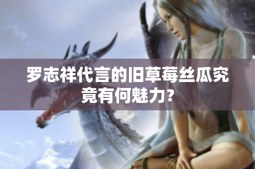 罗志祥代言的旧草莓丝瓜究竟有何魅力？