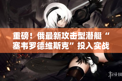 重磅！俄最新攻击型潜艇“塞韦罗德维斯克”投入实战