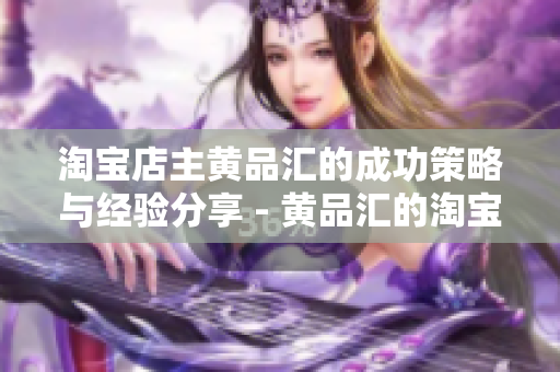 淘宝店主黄品汇的成功策略与经验分享 - 黄品汇的淘宝店铺成功经验分享