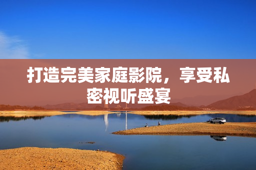 打造完美家庭影院，享受私密视听盛宴