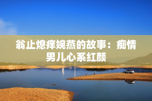 翁止熄痒婉燕的故事：痴情男儿心系红颜
