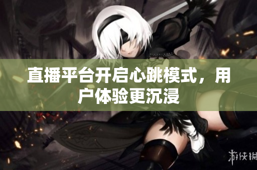 直播平台开启心跳模式，用户体验更沉浸