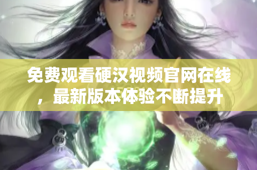 免费观看硬汉视频官网在线，最新版本体验不断提升