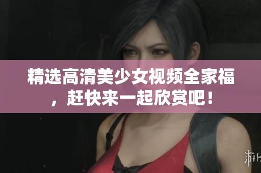 精选高清美少女视频全家福，赶快来一起欣赏吧！