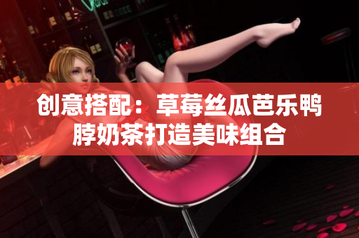 创意搭配：草莓丝瓜芭乐鸭脖奶茶打造美味组合