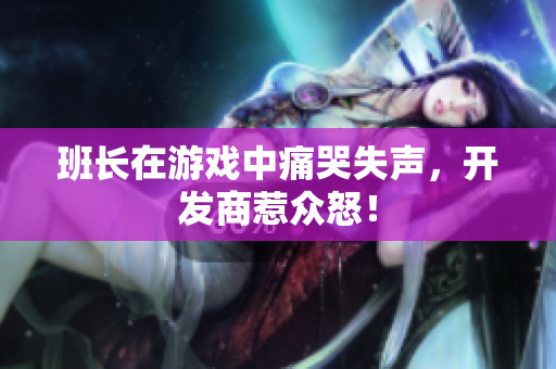 班长在游戏中痛哭失声，开发商惹众怒！