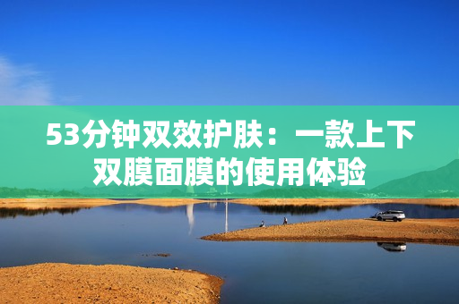 53分钟双效护肤：一款上下双膜面膜的使用体验