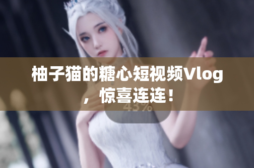 柚子猫的糖心短视频Vlog，惊喜连连！
