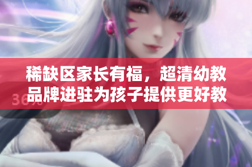 稀缺区家长有福，超清幼教品牌进驻为孩子提供更好教育！