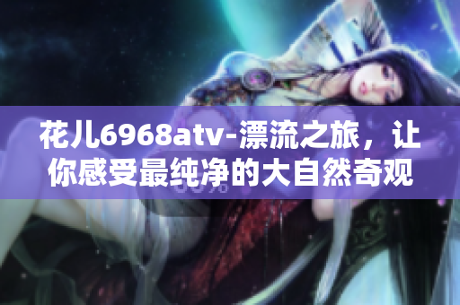 花儿6968atv-漂流之旅，让你感受最纯净的大自然奇观
