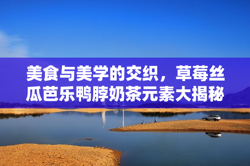 美食与美学的交织，草莓丝瓜芭乐鸭脖奶茶元素大揭秘！